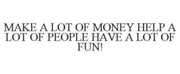 MAKE A LOT OF MONEY HELP A LOT OF PEOPLE HAVE A LOT OF FUN! trademark