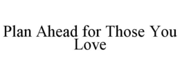 PLAN AHEAD FOR THOSE YOU LOVE trademark