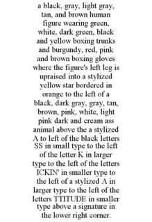 A BLACK, GRAY, LIGHT GRAY, TAN, AND BROWN HUMAN FIGURE WEARING GREEN, WHITE, DARK GREEN, BLACK AND YELLOW BOXING TRUNKS AND BURGUNDY, RED, PINK AND BROWN BOXING GLOVES WHERE THE FIGURE'S LEFT LEG IS UPRAISED INTO A STYLIZED YELLOW STAR BORDERED IN ORANGE TO THE LEFT OF A BLACK, DARK GRAY, GRAY, TAN, BROWN, PINK, WHITE, LIGHT PINK DARK AND CREAM ASS ANIMAL ABOVE THE A STYLIZED A TO LEFT OF THE BLACK LETTERS SS IN SMALL TYPE TO THE LEFT OF THE LETTER K IN LARGER TYPE TO THE LEFT OF THE LETTERS ICKIN' IN SMALLER TYPE TO THE LEFT OF A STYLIZED A IN LARGER TYPE TO THE LEFT OF THE LETTERS TTITUDE IN SMALLER TYPE ABOVE A SIGNATURE IN THE LOWER RIGHT CORNER. trademark