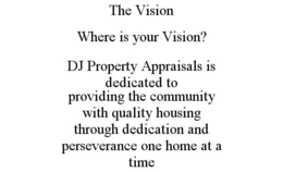 THE VISION WHERE IS YOUR VISION? DJ PROPERTY APPRAISALS IS DEDICATED TO PROVIDING THE COMMUNITY WITH QUALITY HOUSING THROUGH DEDICATION AND PERSEVERANCE ONE HOME AT A TIME trademark