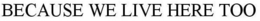 BECAUSE WE LIVE HERE TOO trademark
