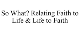 SO WHAT? RELATING FAITH TO LIFE & LIFE TO FAITH trademark