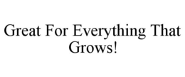 GREAT FOR EVERYTHING THAT GROWS! trademark