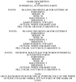 MARK DESCRIPTION PAP POWERFULL AUTOMOTIVE PARTS FONTS: SEA DOG 2001 REGULAR FOR LETTERS AP EMBOSSING: HEIGHT: 50 WITH: 50 SMOOTHNESS: 1 SHININESS: 1 LIGHT POSITION: TOP LEFT OUTLINE: WHITE STRAIGHT LINE FILL COLOR: ORANGE (VARIATION 4) FONTS: SEA DOG 2001 REGULAR FOR LETTERS P EMBOSSING: HEIGHT: 50 WITH: 50 SMOOTHNESS: 1 SHININESS: 1 LIGHT POSITION: TOP LEFT OUTLINE: WHITE STRAIGHT LINE FILL COLOR: NAVY BLUE (VARIATION 3) FONTS: NEUROPOL BOLD ITALIC FOR WORDS POWERFULL AUTOMOTIVE PARTS EMBOSSING: HEIGHT: 50 WITH: 18 SMOOTHNESS: 5 SHININESS: 5 OUTLINE: WHITE STRAIGHT LINE FILL COLOR: NAVY BLUE (VARIATION 3) NOTE: GRAY BACKGROUND IS FOR VISUAL PURPOSE ONLY SO THE WHITE OUTLINE COULD BE VISIBLE. IT'S NOT PART OF THE MARK OR LOGO. trademark