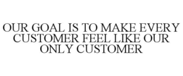OUR GOAL IS TO MAKE EVERY CUSTOMER FEEL LIKE OUR ONLY CUSTOMER trademark