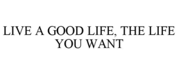 LIVE A GOOD LIFE, THE LIFE YOU WANT trademark