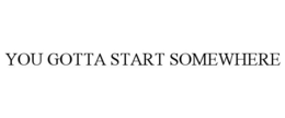 YOU GOTTA START SOMEWHERE trademark