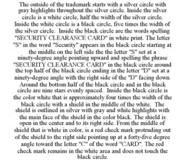 THE OUTSIDE OF THE TRADEMARK STARTS WITH A SILVER CIRCLE WITH GRAY HIGHLIGHTS THROUGHOUT THE SILVER CIRCLE. INSIDE THE SILVER CIRCLE IS A WHITE CIRCLE, HALF THE WIDTH OF THE SILVER CIRCLE. INSIDE THE WHITE CIRCLE IS A BLACK CIRCLE, FIVE TIMES THE WIDTH OF THE SILVER CIRCLE. INSIDE THE BLACK CIRCLE ARE THE WORDS SPELLING "SECURITY CLEARANCE CARD" IN WHITE PRINT. THE LETTER "S" IN THE WORD "SECURITY" APPEARS IN THE BLACK CIRCLE STARTING AT THE MIDDLE ON THE LEFT SIDE THE THE LETTER "S" SET AT A NINETY-DEGREE ANGLE POINTING UPWARD AND SPELLING THE PHRASE "SECURITY CLEARANCE CARD" IN THE BLACK CIRCLE AROUND THE TOP HALF OF THE BLACK CIRCLE ENDING IN THE LETTER "D" SET AT A NINETY-DEGREE ANGLE WITH THE RIGHT SIDE OF THE "D" FACING DOWN. AROUND THE BOTTOM HALF OF THE BLACK CIRCLE AND IN THE BLACK CIRCLE ARE NINE STARS EVENLY SPACED. INSIDE THE BLACK CIRCLE IS THE COLOR WHITE THAT IS APPROXIMATELY FOUR TIMES THE WIDTH OF THE BLACK CIRCLE WITH A SHIELD IN THE MIDDLE OF THE WHITE. THE SHIELD IS OUTLINED IN SILVER WITH GRAY AND WHITE HIGHLIGHTS WITH THE MAIN FACE OF THE SHIELD IN THE COLOR BLACK. THE SHIELD IS OPEN IN THE CENTER AND TO ITS RIGHT SIDE. FROM THE MIDDLE OF SHIELD THAT IS WHITE IN COLOR, IS A RED CHECK MARK PROTRUDING OUT OF THE SHIELD TO THE RIGHT SIDE POINTING UP AT A FORTY-FIVE DEGREE ANGLE TOWARD THE LETTER "C" OF THE WORD "CARD". THE RED CHECK MARK REMAINS IN THE WHITE AREA AND DOES NOT TOUCH THE BLACK CIRCLE. trademark