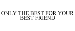ONLY THE BEST FOR YOUR BEST FRIEND trademark
