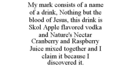 MY MARK CONSISTS OF A NAME OF A DRINK, NOTHING BUT THE BLOOD OF JESUS, THIS DRINK IS SKOL APPLE FLAVORED VODKA AND NATURE'S NECTAR CRANBERRY AND RASPBERRY JUICE MIXED TOGETHER AND I CLAIM IT BECAUSE I DISCOVERED IT. trademark