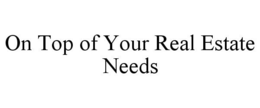 ON TOP OF YOUR REAL ESTATE NEEDS trademark