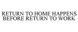 RETURN TO HOME HAPPENS BEFORE RETURN TO WORK trademark