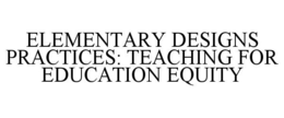 ELEMENTARY DESIGNS PRACTICES: TEACHING FOR EDUCATION EQUITY trademark