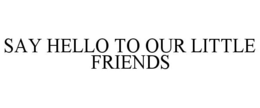 SAY HELLO TO OUR LITTLE FRIENDS trademark