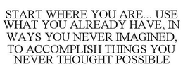 START WHERE YOU ARE... USE WHAT YOU ALREADY HAVE, IN WAYS YOU NEVER IMAGINED, TO ACCOMPLISH THINGS YOU NEVER THOUGHT POSSIBLE trademark