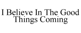 I BELIEVE IN THE GOOD THINGS COMING trademark