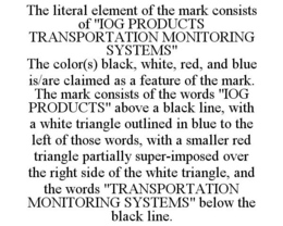 THE LITERAL ELEMENT OF THE MARK CONSISTS OF "IOG PRODUCTS TRANSPORTATION MONITORING SYSTEMS" THE COLOR(S) BLACK, WHITE, RED, AND BLUE IS/ARE CLAIMED AS A FEATURE OF THE MARK. THE MARK CONSISTS OF THE WORDS "IOG PRODUCTS" ABOVE A BLACK LINE, WITH A WHITE TRIANGLE OUTLINED IN BLUE TO THE LEFT OF THOSE WORDS, WITH A SMALLER RED TRIANGLE PARTIALLY SUPER-IMPOSED OVER THE RIGHT SIDE OF THE WHITE TRIANGLE, AND THE WORDS "TRANSPORTATION MONITORING SYSTEMS" BELOW THE BLACK LINE. trademark
