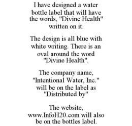 I HAVE DESIGNED A WATER BOTTLE LABEL THAT WILL HAVE THE WORDS, "DIVINE HEALTH" WRITTEN ON IT. THE DESIGN IS ALL BLUE WITH WHITE WRITING. THERE IS AN OVAL AROUND THE WORD "DIVINE HEALTH". THE COMPANY NAME, "INTENTIONAL WATER, INC." WILL BE ON THE LABEL AS "DISTRIBUTED BY" THE WEBSITE, WWW.INFOH20.COM WILL ALSO BE ON THE BOTTLES LABEL. trademark