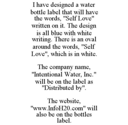 I HAVE DESIGNED A WATER BOTTLE LABEL THAT WILL HAVE THE WORDS, "SELF LOVE" WRITTEN ON IT. THE DESIGN IS ALL BLUE WITH WHITE WRITING. THERE IS AN OVAL AROUND THE WORDS, "SELF LOVE", WHICH IS IN WHITE. THE COMPANY NAME, "INTENTIONAL WATER, INC." WILL BE ON THE LABEL AS "DISTRIBUTED BY". THE WEBSITE, "WWW.INFOH20.COM" WILL ALSO BE ON THE BOTTLES LABEL. trademark