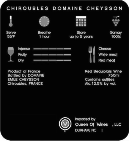 CHIROUBLES DOMAINE CHEYSSON SERVE 55F BREATHE 1 HOUR STORE UP TO 5 YEARS GAMAY 100% INTENSE FRUITY DRY CHEESE WHITE MEAT RED MEAT PRODUCT OF FRANCE BOTTLED BY DOMAINE EMILE CHEYSSON CHIROUBLES, FRANCE RED BEAUJOLAIS WINE 750ML CONTAINS SULFITES ALC. 12.5% BY VOL. W IMPORTED BY QUEEN OF WINES, LLC DURHAM, NC trademark