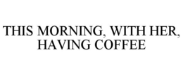 THIS MORNING, WITH HER, HAVING COFFEE trademark