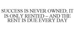 SUCCESS IS NEVER OWNED; IT IS ONLY RENTED - AND THE RENT IS DUE EVERY DAY trademark