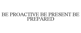 BE PROACTIVE BE PRESENT BE PREPARED trademark