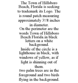 THE TOWN OF HILLSBORO BEACH, FLORIDA IS SEEKING TO TRADEMARK ITS LOGO. THE IS ROUND PATCH MEASURING APPROXIMATELY 3!/8 INCHES IN DIAMETER. ON THE PERIMETER ARE THE WORDS TOWN OF HILLSBORO BEACH FLORIDA.IN BLACK LETTERS ON A WHITE BACKGROUND. INSIDE OF THE CIRCLE IS A LIGHTHOUSE IN BLACK, WITH WINDOWS OF YELLOW, AS IF LIGHT IS SHINNING OUT OF THEM. TWO PALM TREES ARE IN THE FOREGROUND AND TWO BIRDS FLYING IN THE BACKGROUND. trademark