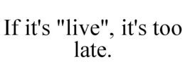 IF IT'S "LIVE", IT'S TOO LATE. trademark