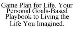 GAME PLAN FOR LIFE. YOUR PERSONAL GOALS-BASED PLAYBOOK TO LIVING THE LIFE YOU IMAGINED. trademark