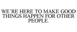 WE'RE HERE TO MAKE GOOD THINGS HAPPEN FOR OTHER PEOPLE. trademark
