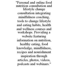 "PERSONAL AND ONLINE FOOD NUTRITION CONSULTATION AND LIFESTYLE CHANGE CONSULTATION INTEGRATING MINDFULNESS COACHING, TOOLS TO CHANGE LIFESTYLE AND EATING HABITS, HEALTH AND WELLNESS COURSES AND WORKSHOPS. PROVIDING A WEBSITE FEATURING INFORMATION ON NUTRITION, HEALTHY EATING, FOOD KNOWLEDGE, MINDFULNESS, RECIPES AND NOURISHMENT INSPIRATION THROUGH ARTICLES, PHOTOS, VIDEOS, PODCASTS AND WEBINARS." trademark