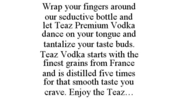 WRAP YOUR FINGERS AROUND OUR SEDUCTIVE BOTTLE AND LET TEAZ PREMIUM VODKA DANCE ON YOUR TONGUE AND TANTALIZE YOUR TASTE BUDS. TEAZ VODKA STARTS WITH THE FINEST GRAINS FROM FRANCE AND IS DISTILLED FIVE TIMES FOR THAT SMOOTH TASTE YOU CRAVE. ENJOY THE TEAZ... trademark