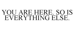 YOU ARE HERE. SO IS EVERYTHING ELSE. trademark