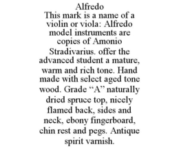 ALFREDO THIS MARK IS A NAME OF A VIOLIN OR VIOLA: ALFREDO MODEL INSTRUMENTS ARE COPIES OF AMONIO STRADIVARIUS. OFFER THE ADVANCED STUDENT A MATURE, WARM AND RICH TONE. HAND MADE WITH SELECT AGED TONE WOOD. GRADE "A" NATURALLY DRIED SPRUCE TOP, NICELY FLAMED BACK, SIDES AND NECK, EBONY FINGERBOARD, CHIN REST AND PEGS. ANTIQUE SPIRIT VARNISH. trademark