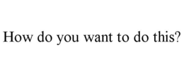 HOW DO YOU WANT TO DO THIS? trademark