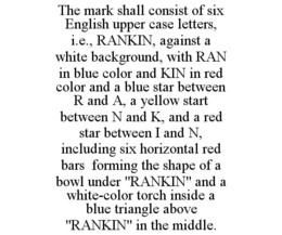 THE MARK SHALL CONSIST OF SIX ENGLISH UPPER CASE LETTERS, I.E., RANKIN, AGAINST A WHITE BACKGROUND, WITH RAN IN BLUE COLOR AND KIN IN RED COLOR AND A BLUE STAR BETWEEN R AND A, A YELLOW START BETWEEN N AND K, AND A RED STAR BETWEEN I AND N, INCLUDING SIX HORIZONTAL RED BARS FORMING THE SHAPE OF A BOWL UNDER "RANKIN" AND A WHITE-COLOR TORCH INSIDE A BLUE TRIANGLE ABOVE "RANKIN" IN THE MIDDLE. trademark