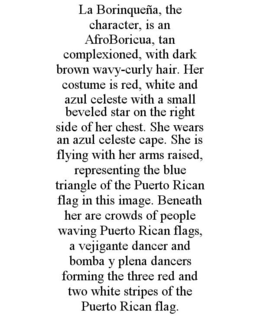 LA BORINQUEÑA, THE CHARACTER, IS AN AFROBORICUA, TAN COMPLEXIONED, WITH DARK BROWN WAVY-CURLY HAIR. HER COSTUME IS RED, WHITE AND AZUL CELESTE WITH A SMALL BEVELED STAR ON THE RIGHT SIDE OF HER CHEST. SHE WEARS AN AZUL CELESTE CAPE. SHE IS FLYING WITH HER ARMS RAISED, REPRESENTING THE BLUE TRIANGLE OF THE PUERTO RICAN FLAG IN THIS IMAGE. BENEATH HER ARE CROWDS OF PEOPLE WAVING PUERTO RICAN FLAGS, A VEJIGANTE DANCER AND BOMBA Y PLENA DANCERS FORMING THE THREE RED AND TWO WHITE STRIPES OF THE PUERTO RICAN FLAG. trademark
