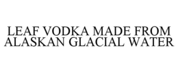 LEAF VODKA MADE FROM ALASKAN GLACIAL WATER trademark