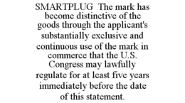 SMARTPLUG THE MARK HAS BECOME DISTINCTIVE OF THE GOODS THROUGH THE APPLICANT'S SUBSTANTIALLY EXCLUSIVE AND CONTINUOUS USE OF THE MARK IN COMMERCE THAT THE U.S. CONGRESS MAY LAWFULLY REGULATE FOR AT LEAST FIVE YEARS IMMEDIATELY BEFORE THE DATE OF THIS STATEMENT. trademark