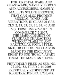 FOR: CRYSTAL WARE AND GLASSWARE, NAMELY, BOWLS AND ACCESSORIES, NAMELY, MALLETS SOLD THEREWITH, THAT CAN ALSO PRODUCE MUSICAL TONES AND VIBRATIONS, IN CLASS 21 (U.S. CLS. 2, 13, 23, 29, 30, 33, 40 AND 50). FIRST USE 7-2-2007; IN COMMERCE 7-2-2007. THE MARK CONSISTS OF STANDARD CHARACTERS WITHOUT CLAIM TO ANY PARTICULAR FONT, STYLE, SIZE, OR COLOR. NO CLAIM IS MADE TO THE EXCLUSIVE RIGHT TO USE "BOWL", APART FROM THE MARK AS SHOWN. PREVIOUSLY FILED AS SER. NO. 77-397,183, FILED 2-14-2008. PREVIOUSLY REGISTERED AT REGISTRATION NO. 3,730,448. trademark