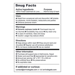 SNUG FACTS ACTIVE INGREDIENTS PURPOSE 100% FINEST CASHMERE & LOVE .... WARMS BODY & HEART USES RELIEF FROM OCCASIONAL COLD AND DISCOMFORT SUITABLE FOR AIRPLANES, MOVIE THEATERS, RESTAURANTS, AND PARTIES ENHANCE PERSONAL CHARM WARNINGS EXTREME COZINESS INSIDE IF BORROWED MAY NOT BE RETURNED EXCITABILITY MAY OCCUR DRY CLEAN ONLY IN CASE OF OVERDOSE, RELAX AND ENJOY CAUTION: USAGE MAY SEDUCE OTHER DIRECTIONS KEEP ALWAYS WITHIN REACH WRAP AROUND NECK AND SHOULDERS REGULAR USE WILL PRODUCE SATISFACTION DO NOT LEAVE UNATTENDED USE AS NEEDED OTHER INFORMATION PURCHASE WILL SUPPORT JOBS IN KATHMANDU, NEPAL GLUTEN AND WOOL FREE APPROPRIATE FOR SENSITIVE SKIN AMOUNT PER SERVING: 28" X 79" / 70 X 200 CM NO ARTIFICIAL FLAVOR NO PRESERVATIVES NO EXPIRATION DATE IF ADDICTED OR CURIOUS: CONTACT@ARRIVALSGATE.COM OR VISIT ARRIVALSGATE.COM trademark