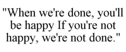 "WHEN WE'RE DONE, YOU'LL BE HAPPY IF YOU'RE NOT HAPPY, WE'RE NOT DONE." trademark