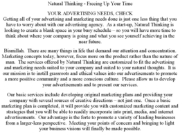NATURAL THINKING - FREEING UP YOUR TIME YOUR ADVERTISING NEEDS, CHECK GETTING ALL OF YOUR ADVERTISING AND MARKETING NEEDS DONE IS JUST ONE LESS THING THAT YOU HAVE TO WORRY ABOUT WITH OUR ADVERTISING AGENCY. AS A START-UP, NATURAL THINKING IS LOOKING TO CREATE A BLANK SPACE IN YOUR BUSY SCHEDULE - SO YOU WILL HAVE MORE TIME TO THINK ABOUT WHERE YOUR COMPANY IS GOING AND WHAT YOU SEE YOURSELF ACHIEVING IN THE NEAR FUTURE. BISMILLAH. THERE ARE MANY THINGS IN LIFE THAT DEMAND OUR ATTENTION AND CONCENTRATION. MARKETING CONCEPTS TODAY, HOWEVER, FOCUS MORE ON THE PRODUCT RATHER THAN THE NATURE OF MAN. THE SERVICES OFFERED BY NATURAL THINKING ARE CUSTOMIZED TO FIT THE ADVERTISING AND MARKETING NEEDS SUITED TO YOUR COMPANY AND SUITED TO YOUR NATURAL THOUGHTS. IT IS OUR MISSION IS TO INSTILL GRASSROOTS AND ETHICAL VALUES INTO OUR ADVERTISEMENTS TO PROMOTE A MORE POSITIVE COMMUNITY AND A MORE CONSCIOUS CULTURE. PLEASE ALLOW US TO DEVELOP YOUR ADVERTISEMENTS AND TO PRESENT OUR SERVICES. OUR BASIC SERVICES INCLUDE DEVELOPING ORIGINAL MARKETING PLANS AND PROVIDING YOUR COMPANY WITH SEVERAL SOURCES OF CREATIVE DIRECTIONS - NOT JUST ONE. ONCE A BASIC MARKETING PLAN IS COMPLETED, IT WILL PROVIDE YOU WITH CUSTOMIZED MARKETING CONTENT AND STRATEGIES THAT YOU WILL BE ABLE TO READILY INCORPORATE INTO PRINT, MEDIA, AND INTERNET ADVERTISEMENTS. OUR ADVANTAGE IS THE FORTE TO PROMOTE A VARIETY OF LEADING BUSINESSES FROM A LARGER-LENS PERSPECTIVE. MEETING YOUR POINTS OF CONCERN AND BRINGING TO LIGHT YOUR BUSINESS VISIONS WILL FINALLY BE MADE POSSIBLE. trademark