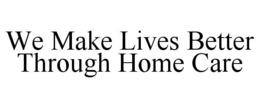 WE MAKE LIVES BETTER THROUGH HOME CARE trademark