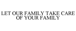 LET OUR FAMILY TAKE CARE OF YOUR FAMILY trademark