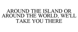 AROUND THE ISLAND OR AROUND THE WORLD, WE'LL TAKE YOU THERE trademark