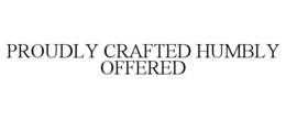 PROUDLY CRAFTED HUMBLY OFFERED trademark