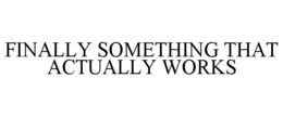 FINALLY SOMETHING THAT ACTUALLY WORKS trademark