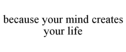 BECAUSE YOUR MIND CREATES YOUR LIFE trademark